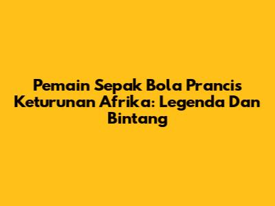 **Pemain Sepak Bola Prancis Keturunan Afrika: Legenda Dan Bintang**