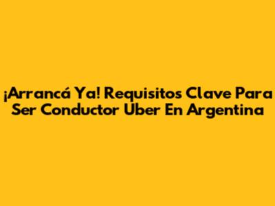 ¡Arrancá Ya! Requisitos Clave Para Ser Conductor Uber En Argentina
