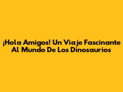 ¡Hola Amigos! Un Viaje Fascinante Al Mundo De Los Dinosaurios