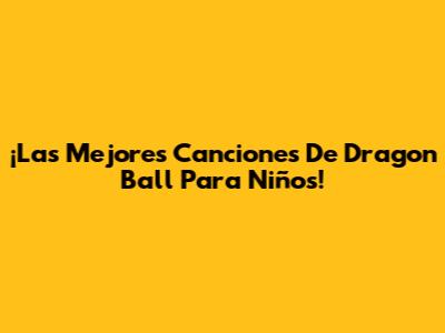 ¡Las Mejores Canciones De Dragon Ball Para Niños!