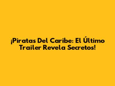 ¡Piratas Del Caribe: El Último Trailer Revela Secretos!