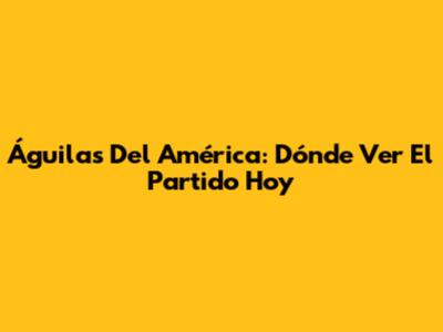 Águilas Del América: Dónde Ver El Partido Hoy