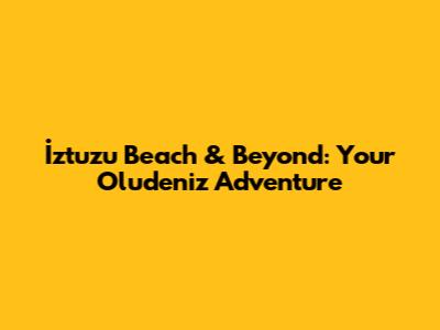 İztuzu Beach & Beyond: Your Oludeniz Adventure