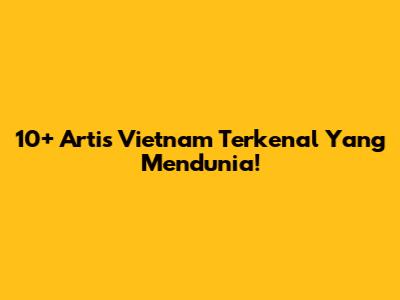 10+ Artis Vietnam Terkenal Yang Mendunia!