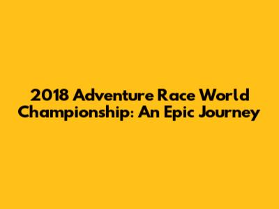 2018 Adventure Race World Championship: An Epic Journey
