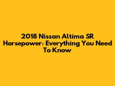 2018 Nissan Altima SR Horsepower: Everything You Need To Know