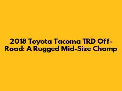 2018 Toyota Tacoma TRD Off-Road: A Rugged Mid-Size Champ