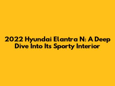2022 Hyundai Elantra N: A Deep Dive Into Its Sporty Interior