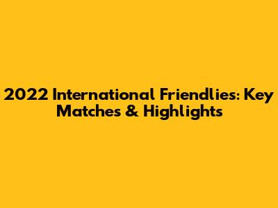 2022 International Friendlies: Key Matches & Highlights