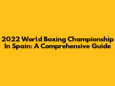 2022 World Boxing Championship In Spain: A Comprehensive Guide