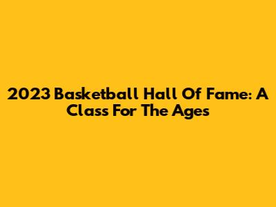 2023 Basketball Hall Of Fame: A Class For The Ages
