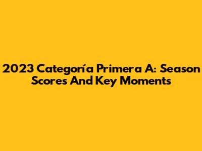2023 Categoría Primera A: Season Scores And Key Moments