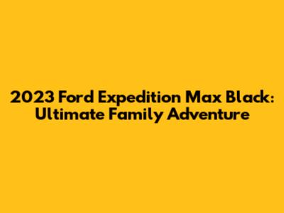 2023 Ford Expedition Max Black: Ultimate Family Adventure