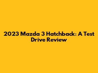 2023 Mazda 3 Hatchback: A Test Drive Review
