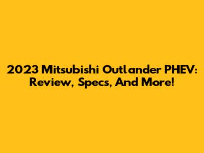 2023 Mitsubishi Outlander PHEV: Review, Specs, And More!
