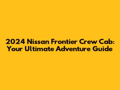 2024 Nissan Frontier Crew Cab: Your Ultimate Adventure Guide