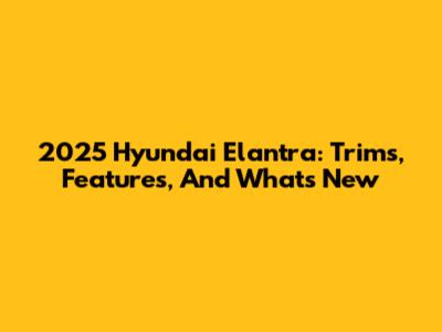 2025 Hyundai Elantra: Trims, Features, And What's New