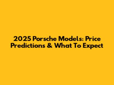 2025 Porsche Models: Price Predictions & What To Expect