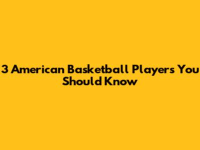 3 American Basketball Players You Should Know