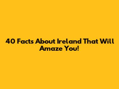 40 Facts About Ireland That Will Amaze You!