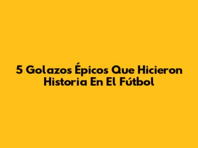 5 Golazos Épicos Que Hicieron Historia En El Fútbol
