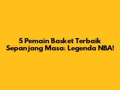 5 Pemain Basket Terbaik Sepanjang Masa: Legenda NBA!