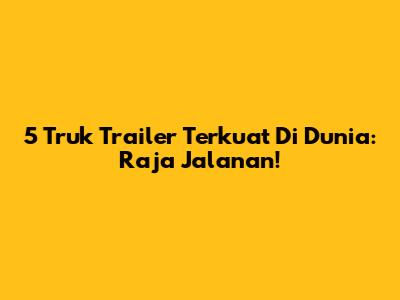 5 Truk Trailer Terkuat Di Dunia: Raja Jalanan!