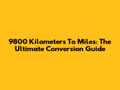 9800 Kilometers To Miles: The Ultimate Conversion Guide