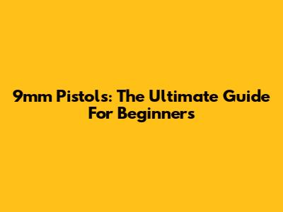 9mm Pistols: The Ultimate Guide For Beginners