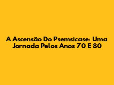 A Ascensão Do Psemsicase: Uma Jornada Pelos Anos 70 E 80