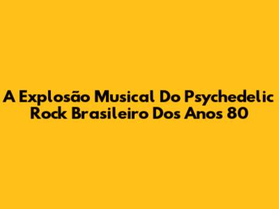 A Explosão Musical Do Psychedelic Rock Brasileiro Dos Anos 80