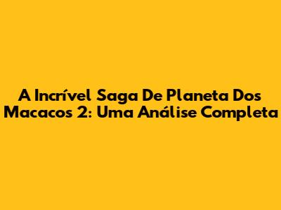 A Incrível Saga De 'Planeta Dos Macacos 2': Uma Análise Completa