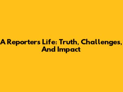 A Reporter's Life: Truth, Challenges, And Impact