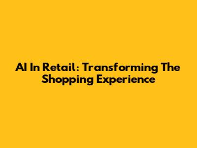 AI In Retail: Transforming The Shopping Experience