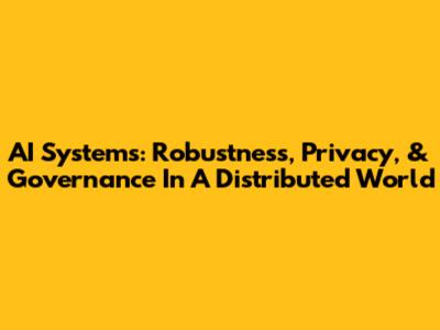 AI Systems: Robustness, Privacy, & Governance In A Distributed World