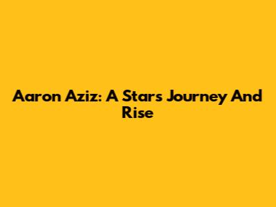 Aaron Aziz: A Star's Journey And Rise