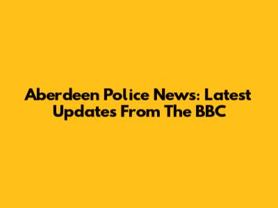 Aberdeen Police News: Latest Updates From The BBC