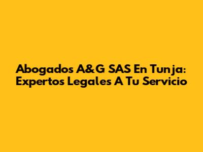 Abogados A&G SAS En Tunja: Expertos Legales A Tu Servicio