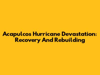 Acapulco's Hurricane Devastation: Recovery And Rebuilding