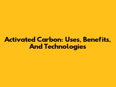 Activated Carbon: Uses, Benefits, And Technologies