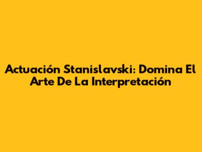 Actuación Stanislavski: Domina El Arte De La Interpretación