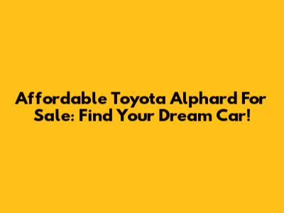 Affordable Toyota Alphard For Sale: Find Your Dream Car!