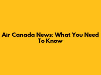 Air Canada News: What You Need To Know