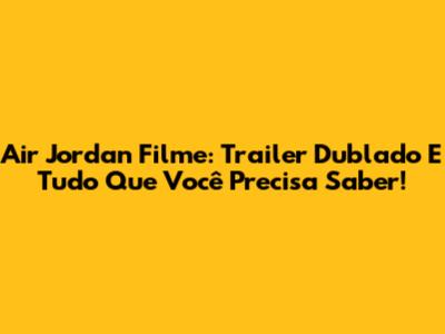 Air Jordan Filme: Trailer Dublado E Tudo Que Você Precisa Saber!