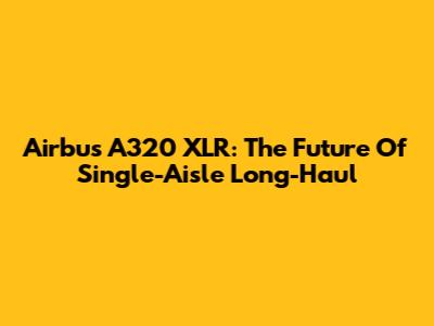 Airbus A320 XLR: The Future Of Single-Aisle Long-Haul