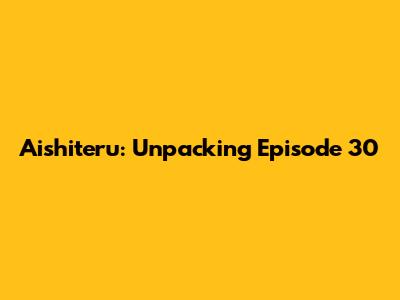 Aishiteru: Unpacking Episode 30