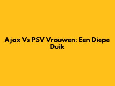 Ajax Vs PSV Vrouwen: Een Diepe Duik