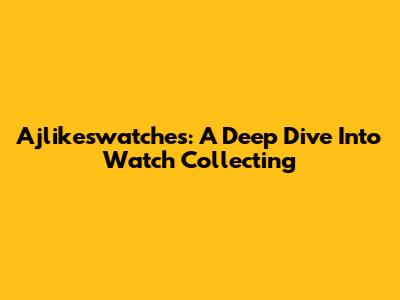 Ajlikeswatches: A Deep Dive Into Watch Collecting