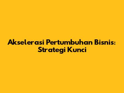 Akselerasi Pertumbuhan Bisnis: Strategi Kunci