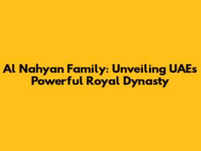 Al Nahyan Family: Unveiling UAE's Powerful Royal Dynasty